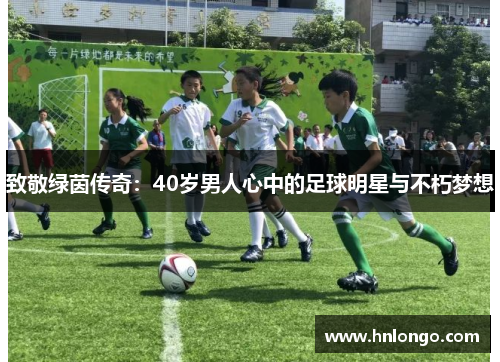 致敬绿茵传奇：40岁男人心中的足球明星与不朽梦想