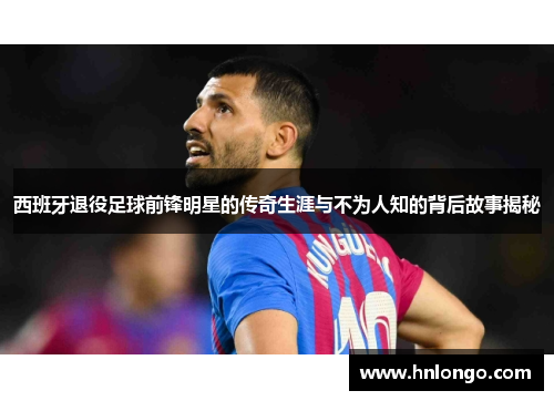 西班牙退役足球前锋明星的传奇生涯与不为人知的背后故事揭秘