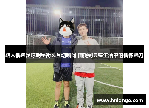 路人偶遇足球明星街头互动瞬间 捕捉到真实生活中的偶像魅力
