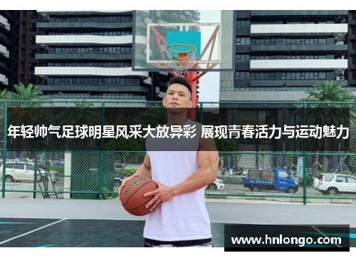 年轻帅气足球明星风采大放异彩 展现青春活力与运动魅力