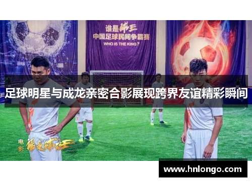 足球明星与成龙亲密合影展现跨界友谊精彩瞬间