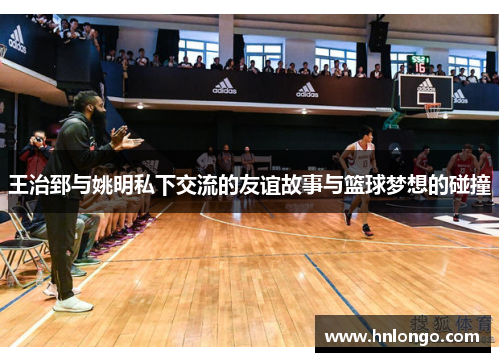 王治郅与姚明私下交流的友谊故事与篮球梦想的碰撞