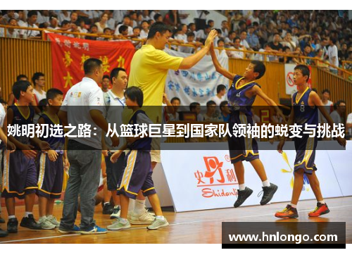 姚明初选之路：从篮球巨星到国家队领袖的蜕变与挑战