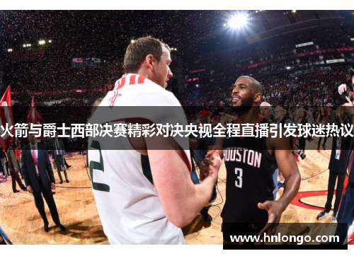 火箭与爵士西部决赛精彩对决央视全程直播引发球迷热议