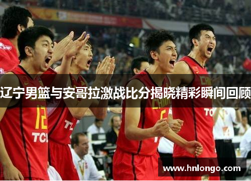 辽宁男篮与安哥拉激战比分揭晓精彩瞬间回顾